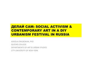 ДЕЛАЙ САМ: SOCIAL ACTIVISM &
CONTEMPORARY ART IN A DIY
URBANISM FESTIVAL IN RUSSIA
ADEOLA	
  ENIGBOKAN,	
  PhD	
  
QUEENS	
  COLLEGE	
  	
  
DEPARTMENTS	
  OF	
  ART	
  &	
  URBAN	
  STUDIES	
  
CITY	
  UNIVERSITY	
  OF	
  NEW	
  YORK	
  
 