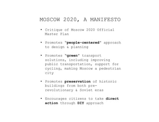 MOSCOW 2020, A MANIFESTO
•  Critique of Moscow 2020 Official
Master Plan
•  Promotes “people-centered” approach
to design & planning
•  Promotes “green” transport
solutions, including improving
public transportation, support for
cycling, making Moscow a pedestrian
city
•  Promotes preservation of historic
buildings from both pre-
revolutionary & Soviet eras
•  Encourages citizens to take direct
action through DIY approach
 