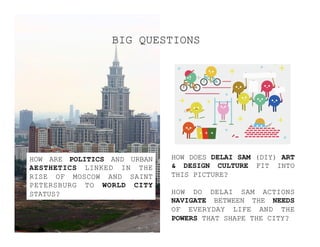 HOW DOES DELAI SAM (DIY) ART
& DESIGN CULTURE FIT INTO
THIS PICTURE?
HOW DO DELAI SAM ACTIONS
NAVIGATE BETWEEN THE NEEDS
OF EVERYDAY LIFE AND THE
POWERS THAT SHAPE THE CITY?
HOW ARE POLITICS AND URBAN
AESTHETICS LINKED IN THE
RISE OF MOSCOW AND SAINT
PETERSBURG TO WORLD CITY
STATUS?
BIG QUESTIONS
 