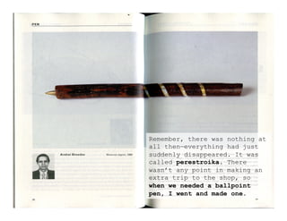 Remember, there was nothing at
all then—everything had just
suddenly disappeared. It was
called perestroika. There
wasn’t any point in making an
extra trip to the shop, so
when we needed a ballpoint
pen, I went and made one.
 