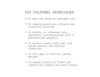 DIY CULTURAL PRINCIPLES
•  To meet the needs of everyday life
•  To combine practical, artistic and
scientific know-how
•  To modify, or intervene into,
systematic infrastructures with a
personalized aesthetic
•  To quietly assert one’s own life
values against the official
conditions
•  To fill gaps in official system
designs
•  To create a sense of “home” and
comfort for oneself and one’s family
 