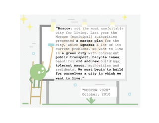 “Moscow: not the most comfortable
city for living. Last year the
Moscow [municipal] authorities
presented a master plan for the
city, which ignores a lot of its
current problems. We want to live
in a green city with convenient
public transport, bicycle lanes,
beautiful old and new buildings,
tolerant mayor, authorities and
residents. We must begin to build
for ourselves a city in which we
want to live.”
“MOSCOW 2020”
October, 2010
 