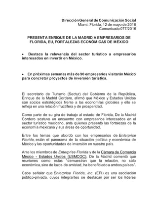 DirecciónGeneralde Comunicación Social
Miami, Florida, 12 de mayo de 2016
Comunicado 077/2016
PRESENTA ENRIQUE DE LA MADRID A EMPRESARIOS DE
FLORIDA, EU, FORTALEZAS ECONÓMICAS DE MÉXICO
 Destaca la relevancia del sector turístico a empresarios
interesados en invertir en México.
 En próximas semanas más de 90 empresarios visitarán México
para concretar proyectos de inversión turística.
El secretario de Turismo (Sectur) del Gobierno de la República,
Enrique de la Madrid Cordero, afirmó que México y Estados Unidos
son socios estratégicos frente a las economías globales y ello se
refleja en una relación fructífera y de prosperidad.
Como parte de su gira de trabajo al estado de Florida, De la Madrid
Cordero sostuvo un encuentro con empresarios interesados en el
sector turístico mexicano, ante quienes presentó las fortalezas de la
economía mexicana y sus áreas de oportunidad.
Entre los temas que abordó con los empresarios de Enterprise
Florida, están el panorama de la situación política y económica de
México y las oportunidades de inversión en nuestro país.
Ante los miembros de Enterprise Florida y de la Cámara de Comercio
México - Estados Unidos (USMCOC), De la Madrid comentó que
reuniones como estas “demuestran que la relación, no sólo
económica,sino de lazos de amistad, ha beneficiadoa ambos países”.
Cabe señalar que Enterprise Florida, Inc. (EFI) es una asociación
público-privada, cuyos integrantes se destacan por ser los líderes
 