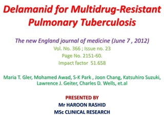 Delamanid for Multidrug-Resistant
Pulmonary Tuberculosis
The new England journal of medicine (June 7 , 2012)
Vol. No. 366 ; Issue no. 23
Page No. 2151-60.
Impact factor 51.658
Maria T. Gler, Mohamed Awad, S-K Park , Joon Chang, Katsuhiro Suzuki,
Lawrence J. Geiter, Charles D. Wells, et.al
PRESENTED BY
Mr HAROON RASHID
MSc CLINICAL RESEARCH
 