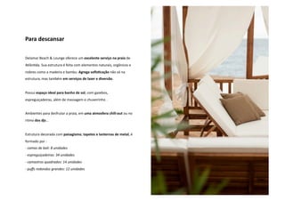 Para descansar 
Delamar Beach & Lounge oferece um excelente serviço na praia de 
AtlânNda. Sua estrutura é feita com elementos naturais, orgânicos e 
nobres como a madeira e bambu. Agrega sofis5cação não só na 
estrutura, mas também em serviços de lazer e diversão. 
Possui espaço ideal para banho de sol, com gazebos, 
espreguiçadeiras, além de massagem e chuveirinho . 
Ambientes para desfrutar a praia, em uma atmosfera chill‐out ou no 
ritmo dos djs... 
Estrutura decorada com paisagismo, tapetes e lanternas de metal, é 
formado por : 
‐ camas de bali: 8 unidades 
‐ espreguiçadeiras: 34 unidades 
‐ camastros quadrados: 14 unidades 
‐ puffs redondos grandes: 12 unidades 
 