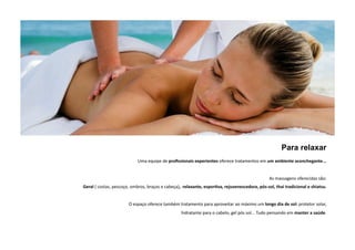 Para relaxar 
Uma equipe de profissionais experientes oferece tratamentos em um ambiente aconchegante... 
As massagens oferecidas são: 
Geral ( costas, pescoço, ombros, braços e cabeça), relaxante, espor5va, rejuvenescedora, pós‐sol, thai tradicional e shiatsu. 
O espaço oferece também tratamento para aproveitar ao máximo um longo dia de sol: protetor solar, 
hidratante para o cabelo, gel pós sol... Tudo pensando em manter a saúde. 
 