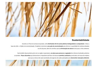 Sustentabilidade 
Durante os 5 finais de semana do parador, serão distribuídas 20 mil sacolas plás5cas biodegradáveis e compostáveis ‐ feitas a 
base de milho ‐ e folders de conscienNzação. O objeNvo é promover uma ação de conscien5zação para diminuir a quanNdade de resíduos deixados 
na orla da praia, além de contribuir para a minimização dos danos do lixo para o meio ambiente. 
Será também desenvolvido junto com os orgãos responsáveis, um plano para preservar a vegetação dos cômoros localizados próximos 
ao parador. Placas educa5vas que demonstram a importância da flora e da fauna e caminhos condutores construídos com tocos de madeira 
para que as dunas não sejam pisoteadas são algumas das ações planejadas para desenvolver educação ambiental. 
. 
 