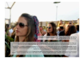 O Delamar foi desenvolvido por Felipe Peraça, empreendedor que atua no 
mercado de entretenimento há 13 anos. 
Neste período, desenvolveu outros empreendimentos: o Faro Dining Room and Bar, resto‐lounge localizado na rua mais charmosa de Porto Alegre com 
referências de Punta e o Meat Club Design, night club que traz caracterísNcas especiais, sobretudo a valorização do design em cada detalhe. 
Atuando na área de eventos e marke5ng promocional através da empresa La Playa, desenvolveu cases de sucesso com eventos proprietários ( Chandon 
MaskParty ), ações de relacionamento ( Audi Polo Day ), de branding ( Absolut Now ) e diversas aNvações para empresas como Vivo e Samsung. Realiza 
durante o final‐de‐ano em Punta del Este, o evento Punta Verano, o qual já esta em sua quinta edição. 
Em seu poroólio de clientes há marcas do grupo de luxo LVMH ( Veuve‐Clicquot, Belvedere, Chandon), Diageo, AmBev, Souza Cruz, Pernod‐Ricard, 
Heineken, Bacardi, Vivo, Red Bull, Philip Morris, Audi, Cadburry‐Adams, Brasil‐Kirin, SagaNba, Mini‐Cooper, La MarNna, Grupo Itaipava, Toyota, Land Rover. 
 