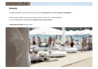 Conceito 
Em alguns privilegiados cantos do mundo é possível encontrar beach clubs que propõem descanso e tranqüilidade… 
Famosas praias européias, penínsulas cuja natureza converteu‐as em únicas... locais que oferecem 
aos seus freqüentadores a oportunidade de desfrutar o que a vida tem de bom. 
Delamar Beach & Lounge, seja bem‐vindo! 
 