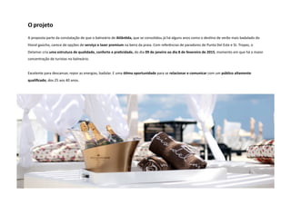 O projeto 
A proposta parte da constatação de que o balneário de Atlân5da, que se consolidou já há alguns anos como o desNno de verão mais badalado do 
litoral gaúcho, carece de opções de serviço e lazer premium na beira da praia. Com referências de paradores de Punta Del Este e St. Tropez, o 
Delamar cria uma estrutura de qualidade, conforto e pra5cidade, do dia 09 de janeiro ao dia 8 de fevereiro de 2015, momento em que há a maior 
concentração de turistas no balneário. 
Excelente para descansar, repor as energias, badalar. E uma ó5ma oportunidade para se relacionar e comunicar com um público altamente 
qualificado, dos 25 aos 40 anos. 
 