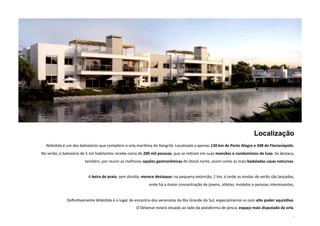 Localização 
AtlânNda é um dos balneários que compõem a orla maríNma de Xangrilá. Localizada a apenas 130 km de Porto Alegre e 348 de Florianópolis. 
No verão, o balneário de 5 mil habitantes recebe cerca de 200 mil pessoas, que se reNram em suas mansões e condomínios de luxo. Se destaca, 
também, por reunir as melhores opções gastronômicas do litoral norte, assim como as mais badaladas casas noturnas. 
A beira de praia, sem dúvida, merece destaque: na pequena extensão, 1 km, é onde as modas de verão são lançadas, 
onde há a maior concentração de jovens, atletas, modelos e pessoas interessantes. 
DefiniNvamente AtlânNda é o lugar de encontro dos veranistas do Rio Grande do Sul, especialmente os com alto poder aquisi5vo. 
O Delamar estará situado ao lado da plataforma de pesca, espaço mais disputado da orla. 
. 
 