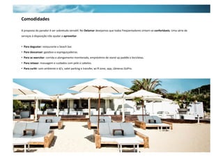 Comodidades 
A proposta do parador é ser sobretudo versáNl. No Delamar desejamos que todos freqüentadores sintam‐se confortáveis. Uma série de 
serviços à disposição irão ajudar a aproveitar. 
• Para degustar: restaurante e beach bar. 
• Para descansar: gazebos e espreguiçadeiras. 
• Para se exercitar: corrida e alongamento monitorado, emprésNmo de stand up paddle e bicicletas. 
• Para relaxar: massagem e cuidados com pele e cabelos. 
• Para cur5r: som ambiente e dj’s, valet parking e transfer, wi‐fi zone, app, câmeras GoPro. 
 