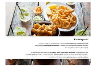 Para degustar 
Delamar é o lugar perfeito para passar o dia inteiro e desfrutar de uma refeição descontraída 
com os amigos. Com inspiração mediterrânea, o cardápio varia de saladas frescas e peixes grelhados. 
Além disso, Delamar oferece saboroso sushi. 
No beach bar você pode beber uma cerveja bem gelada ou um cocktail refrescante. Também é possível fazer 
um lanche rápido sob a sombra suave de um gazebo. Opções saudáveis ￼incluem uma grande variedade de smoothies ￼e 
sucos de fruta... O beach bar tem opções para todos e menu de qualidade. 
. 
 