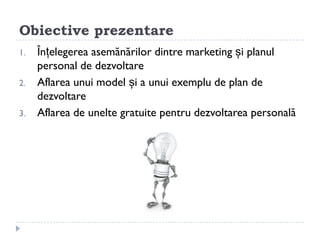 Obiective prezentare
1.   Înțelegerea asemănărilor dintre marketing și planul
     personal de dezvoltare
2.   Aflarea unui model și a unui exemplu de plan de
     dezvoltare
3.   Aflarea de unelte gratuite pentru dezvoltarea ǲԲă
 