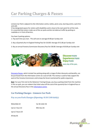 Car Parking Charges & Passes

Linmere Car Park is adjacent to the information centre, toilets, picnic area, learning centre, cycle hire
and café.
It has designated spaces for visitors with disabilities and is close to the start point for all the trails.
It is essential that visitors make use of the car parks and do not obstruct traffic by parking on
roadsides or in front of barriers.

You have 3 parking options:
1. Pay each time you train. This will cost on average £4.00 per Sunday visit

2. Buy a Quarterly Run In England Parking Pass for £10.00. Average of £1.00 per Sunday visit

3. Buy an annual Forestry Commission Discovery Pass for £30.00. Average of £0.06 per Sunday visit




Discovery Passes, which include free parking along with a range of other discounts and benefits, can
be purchased from the information centre at a cost of £30. This money is used to help support the
work of the Forestry Commission and to keep the forest maintained for public enjoyment.

N.B. If on your first visit to the Delamere Training Groups, you buy a parking ticket from the machine
in the car park, you can redeem that ticket value off the cost of the quarterly Run in England Pass or
the annual Discovery Pass in the Information centre.


Car Parking Charges - Linmere Car Park
Pay as you Park Charges (Opening- 8:30-5:00 daily):


Motorbike £2                          Car & trailer £6

Up to 1 hour £2                       Mini-bus £6

Up to 3 hours £4

All day £6
 