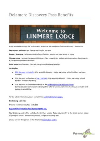 Delamere Discovery Pass Benefits




Enjoy Delamere through the seasons with an annual Discovery Pass from the Forestry Commission

Save money and time - get free car parking for one year

Support Delamere - help maintain the forest facilities for you and your family to enjoy

Discover more - receive the seasonal Discovery Pass e-newsletter packed with information about events,
activities and wildlife in Delamere.

Enjoy more - the Discovery Pass will give you the following benefits:

Local Offers

    •   10% discount in the Café. Offer available Monday - Friday (excluding school holidays and bank
        holidays)

    •   10% discount for families at Tracs (UK) Ltd. Offer available Monday - Friday (excluding school
        holidays and bank holidays)

    •   10% discount on Food and Beverage in the Peckforton Castle 1851 Restaurant.
        Cannot be use in conjunction with any other offer or special promotion. Booking is advisable and
        subject to availability.



For the latest information, news and activities visit the Delamere pages.

Start saving - Join now

The one-year Discovery Pass costs £30

Buy your Discovery Pass Now by clicking this link.

Your discovery pack will be posted out within two weeks. If you require entry to the forest sooner, please
buy the pass onsite. There are no postage charges or booking fees.

Or you can buy it in person at the Delamere Information centre.
 