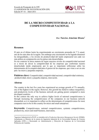 Escuela de Postgrado de la UPC
CUADERNOS DE INVESTIGACIÓN EPG
Edición Nº 14 – Abril 2011




              DE LA MICRO COMPETITIVIDAD A LA
                  COMPETITIVIDAD NACIONAL



                                                           Por: Narciso Arméstar Bruno1



Resumen
El país en el último lustro ha experimentado un crecimiento promedio de 7 % anual,
uno de los más altos de la región. Sin embargo este crecimiento no ha logrado disminuir
las desigualdades, y los niveles de productividad del tejido empresarial son cada vez
más pobres en comparación con los países más desarrollados.
En ese contexto la única manera de lograr mayores niveles de competitividad nacional
es a través de elevar la competitividad de las empresas que conforman nuestro
desarticulado tejido empresarial, por lo que es importante reflexionar sobre los
determinantes de la competividad para el grueso de las empresas, que viene a ser en este
país: las micro y pequeñas empresas.

Palabras clave: Competitividad, competitividad nacional, competitividad sistémica,
productividad, micro y pequeña empresa, innovación.

Abstrac
The country in the last five years has experienced an average growth of 7% annually,
one of the highest in the region. However, this growth has failed to reduce inequalities,
and productivity levels of the business network are getting poorer compared to more
developed countries.
In this context the only way to achieve higher levels of national competitiveness is
through increasing the competitiveness of the companies in our business network
dismantled, so it is important to reflect on the determinants of competitiveness for most
companies next to be in this country for micro and small enterprises.

Keywords: Competitiveness, national competitiveness, systemic competitiveness,
productivity, micro and small business, innovation.

1
 Ingeniero Industrial de la PUCP, es miembro de la Production Operation Management Society (POMS).
Actualmente es Director de la carrera de Ingeniería Industrial de la Universidad Peruana de Ciencias
Aplicadas (UPC), y Doctorando en Administración y Dirección de Empresas de la Universidad
Politécnica de Cataluña.



                                                                                                  1
 