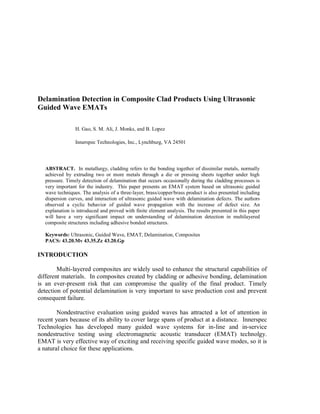 Delamination Detection in Composite Clad Products Using Ultrasonic
Guided Wave EMATs
H. Gao, S. M. Ali, J. Monks, and B. Lopez
Innerspec Technologies, Inc., Lynchburg, VA 24501
ABSTRACT. In metallurgy, cladding refers to the bonding together of dissimilar metals, normally
achieved by extruding two or more metals through a die or pressing sheets together under high
pressure. Timely detection of delamination that occurs occasionally during the cladding processes is
very important for the industry. This paper presents an EMAT system based on ultrasonic guided
wave techniques. The analysis of a three-layer, brass/copper/brass product is also presented including
dispersion curves, and interaction of ultrasonic guided wave with delamination defects. The authors
observed a cyclic behavior of guided wave propagation with the increase of defect size. An
explanation is introduced and proved with finite element analysis. The results presented in this paper
will have a very significant impact on understanding of delamination detection in multilayered
composite structures including adhesive bonded structures.
Keywords: Ultrasonic, Guided Wave, EMAT, Delamination, Composites
PACS: 43.20.Mv 43.35.Zc 43.20.Gp
INTRODUCTION
Multi-layered composites are widely used to enhance the structural capabilities of
different materials. In composites created by cladding or adhesive bonding, delamination
is an ever-present risk that can compromise the quality of the final product. Timely
detection of potential delamination is very important to save production cost and prevent
consequent failure.
Nondestructive evaluation using guided waves has attracted a lot of attention in
recent years because of its ability to cover large spans of product at a distance. Innerspec
Technologies has developed many guided wave systems for in-line and in-service
nondestructive testing using electromagnetic acoustic transducer (EMAT) technolgy.
EMAT is very effective way of exciting and receiving specific guided wave modes, so it is
a natural choice for these applications.
 