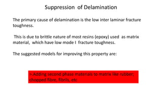 Suppression of Delamination
The primary cause of delamination is the low inter laminar fracture
toughness.
This is due to brittle nature of most resins (epoxy) used as matrix
material, which have low mode I fracture toughness.
The suggested models for improving this property are:
>.Adding second phase materials to matrix like rubber;
chopped fibre, fibrils, etc
 