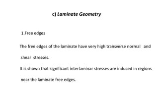 c) Laminate Geometry
1.Free edges
The free edges of the laminate have very high transverse normal and
shear stresses.
It is shown that significant interlaminar stresses are induced in regions
near the laminate free edges.
 