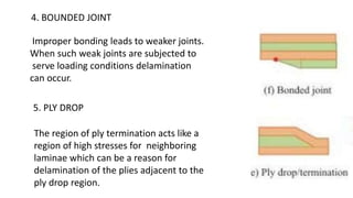 4. BOUNDED JOINT
Improper bonding leads to weaker joints.
When such weak joints are subjected to
serve loading conditions delamination
can occur.
5. PLY DROP
The region of ply termination acts like a
region of high stresses for neighboring
laminae which can be a reason for
delamination of the plies adjacent to the
ply drop region.
 