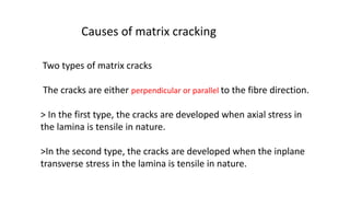 Two types of matrix cracks
The cracks are either perpendicular or parallel to the fibre direction.
> In the first type, the cracks are developed when axial stress in
the lamina is tensile in nature.
>In the second type, the cracks are developed when the inplane
transverse stress in the lamina is tensile in nature.
Causes of matrix cracking
 