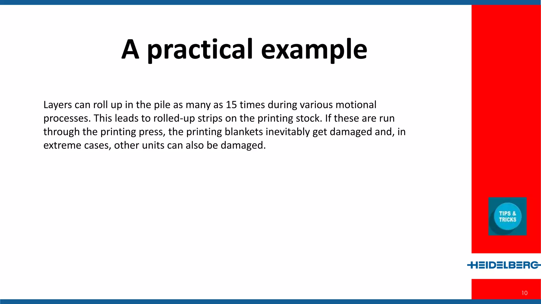 10
Layers can roll up in the pile as many as 15 times during various motional
processes. This leads to rolled-up strips on the printing stock. If these are run
through the printing press, the printing blankets inevitably get damaged and, in
extreme cases, other units can also be damaged.
A practical example
 