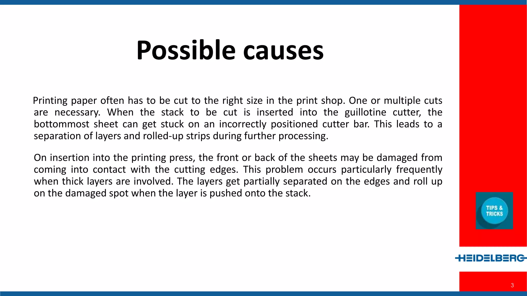 3
Possible Causes
Printing paper often has to be cut to the right size in the print shop. One or multiple
cuts are necessary. When the stack to be cut is inserted into the guillotine cutter, the
bottommost sheet can get stuck on an incorrectly positioned cutter bar. This leads to
a separation of layers and rolled-up strips during further processing.
On insertion into the printing press, the front or back of the sheets may be
damaged from coming into contact with the cutting edges. This problem occurs
particularly frequently when thick layers are involved. The layers get partially
separated on the edges and roll up on the damaged spot when the layer is pushed
onto the stack.
 