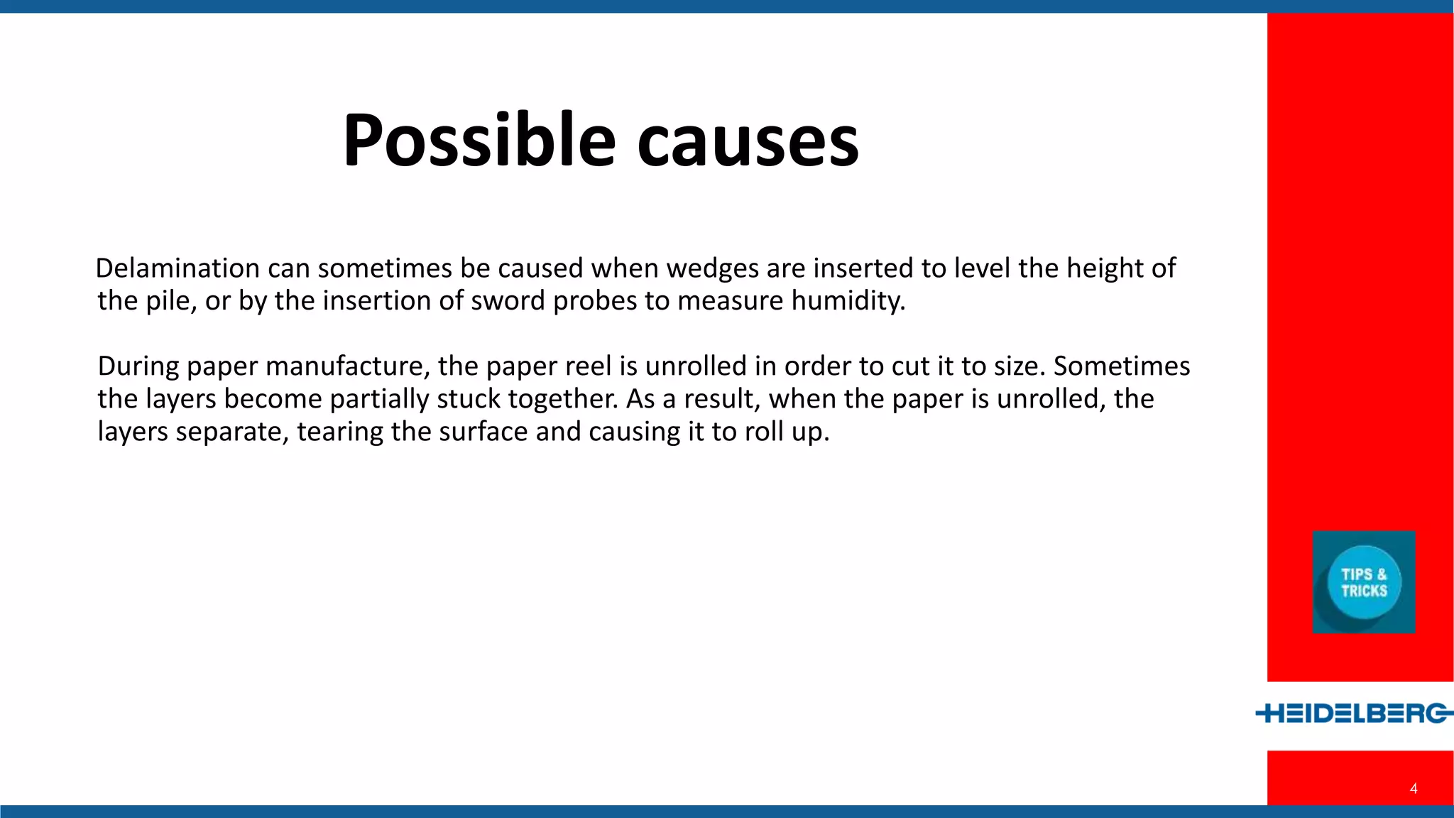 4
Possible Causes
Delamination can sometimes be caused when wedges are inserted to level the
height of the pile, or by the insertion of sword probes to measure humidity.
During paper manufacture, the paper reel is unrolled in order to cut it to size.
Sometimes the layers become partially stuck together. As a result, when the
paper is unrolled, the layers separate, tearing the surface and causing it to roll
up.
 