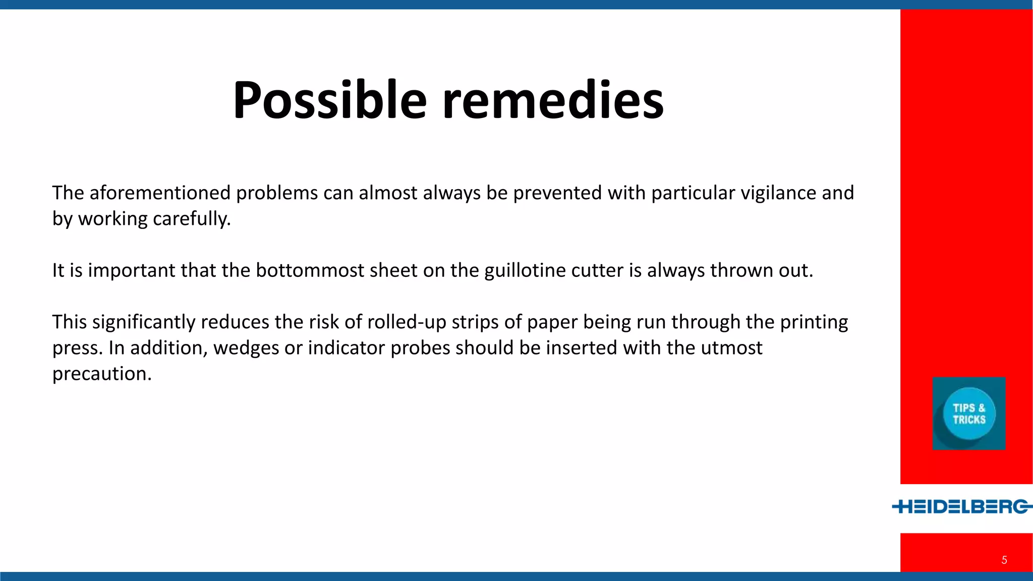 5
Possible Remedies
The aforementioned problems can almost always be prevented with particular
vigilance and by working carefully.
It is important that the bottommost sheet on the guillotine cutter is always thrown
out.
This significantly reduces the risk of rolled-up strips of paper being run through the
printing press. In addition, wedges or indicator probes should be inserted with the
utmost precaution.
 
