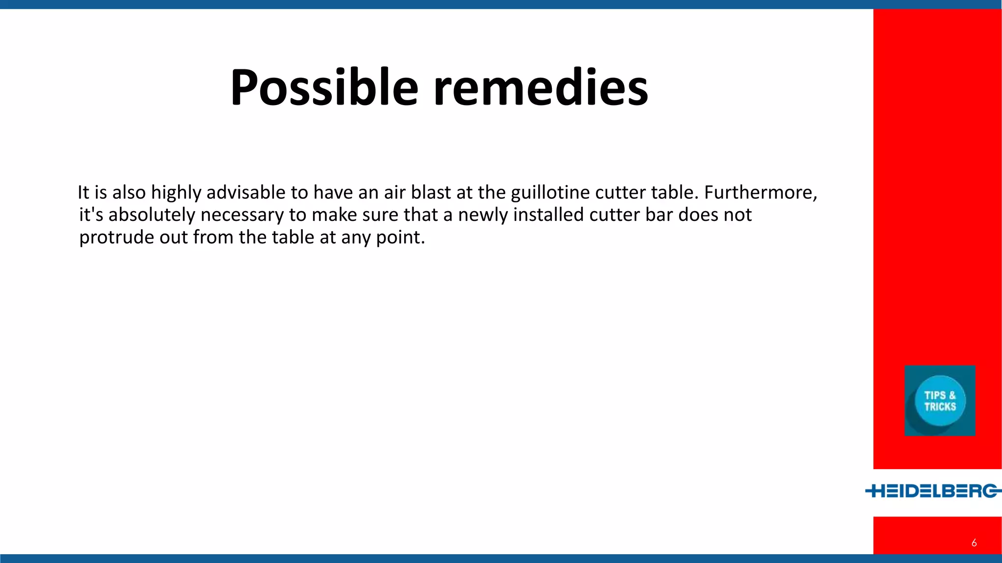 6
Possible Remedies
It is also highly advisable to have an air blast at the guillotine cutter table.
Furthermore, it's absolutely necessary to make sure that a newly installed cutter
bar does not protrude out from the table at any point.
 