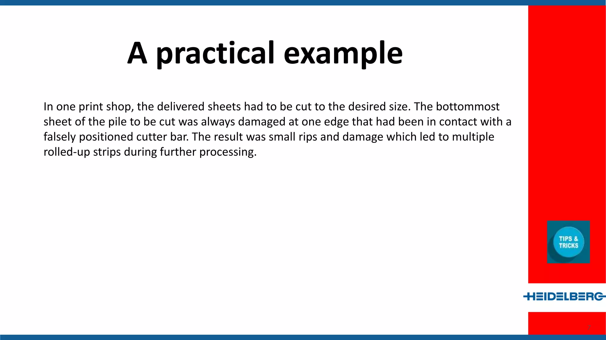 7
A Practical Example
In one print shop, the delivered sheets had to be cut to the desired size. The
bottommost sheet of the pile to be cut was always damaged at one edge that had
been in contact with a falsely positioned cutter bar. The result was small rips and
damage which led to multiple rolled-up strips during further processing.
 