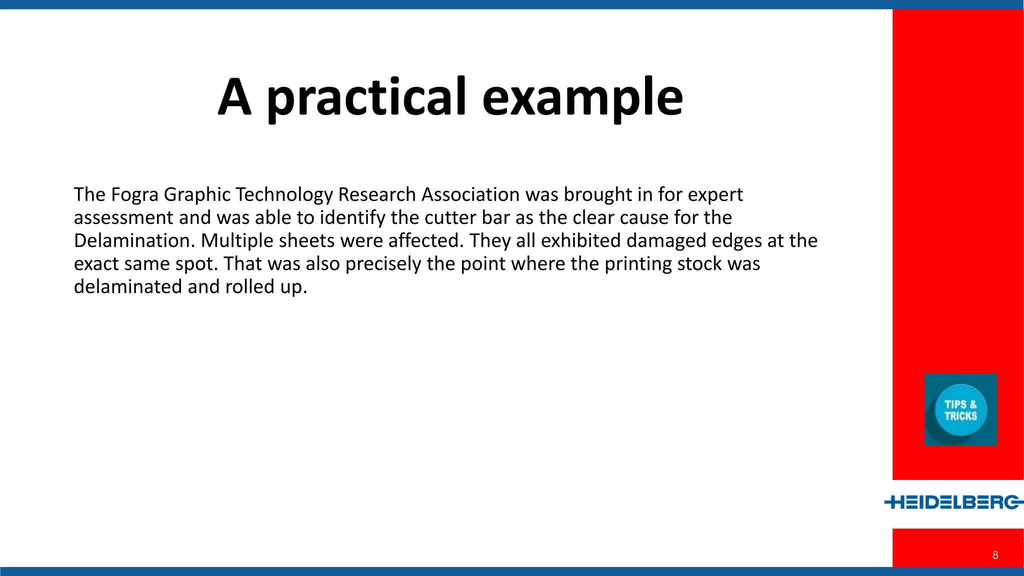 8
The Fogra Graphic Technology Research Association was brought in for expert
assessment and was able to identify the cutter bar as the clear cause for the
Delamination. Multiple sheets were affected. They all exhibited damaged edges
at the exact same spot. That was also precisely the point where the printing
stock was delaminated and rolled up.
A Practical Example
 