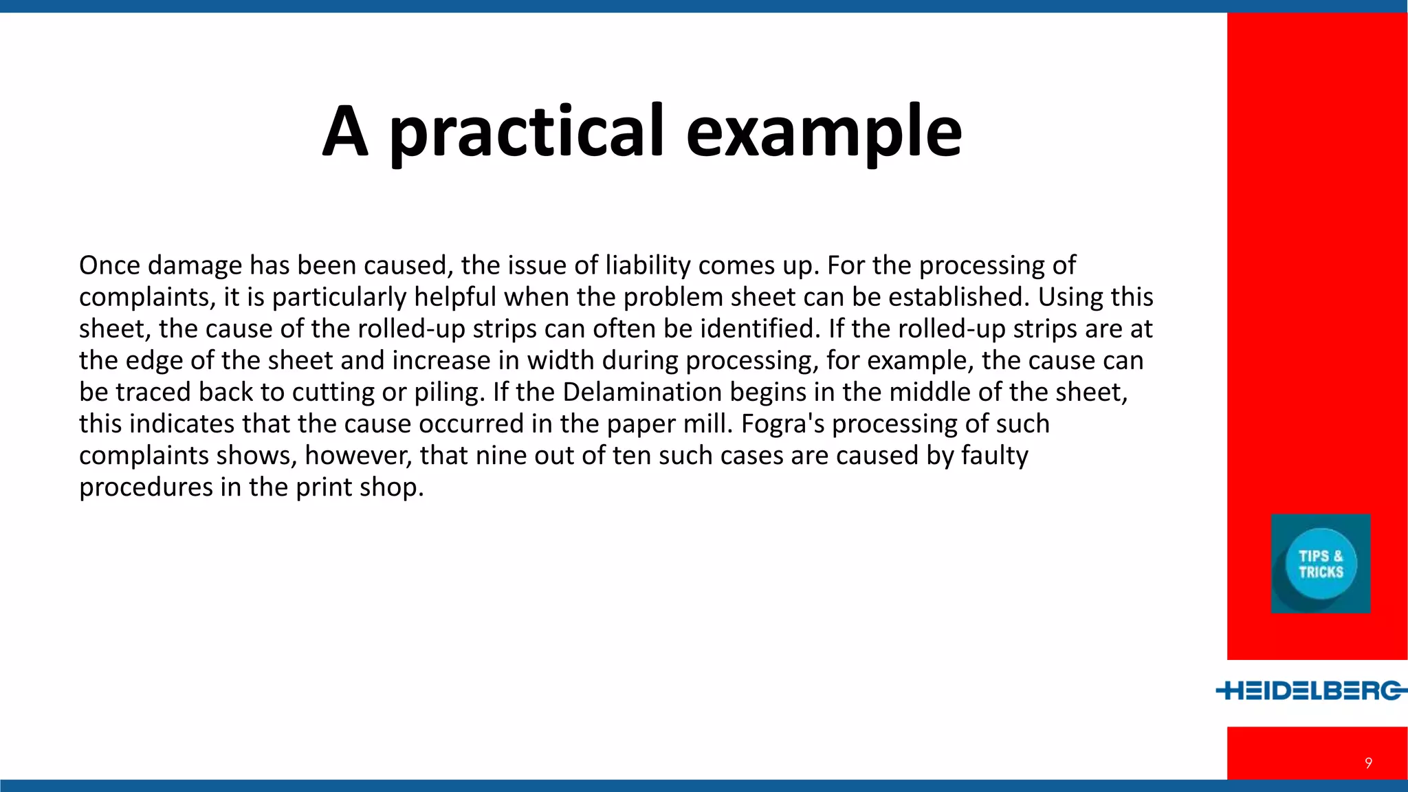 9
A Practical Example
Once damage has been caused, the issue of liability comes up. For the processing
of complaints, it is particularly helpful when the problem sheet can be established.
Using this sheet, the cause of the rolled-up strips can often be identified. If the
rolled-up strips are at the edge of the sheet and increase in width during
processing, for example, the cause can be traced back to cutting or piling. If the
Delamination begins in the middle of the sheet, this indicates that the cause
occurred in the paper mill. Fogra's processing of such complaints shows, however,
that nine out of ten such cases are caused by faulty procedures in the print shop.
 