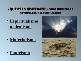 ¿Qué es la realidad?, ¿Cómo funciona la
       naturaleza y el ser humano?


• Espiritualismo
  o idealismo

• Materialismo

• Panteísmo
 