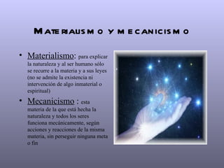 M ate rialis m o y m e canicis m o
• Materialismo: para explicar
  la naturaleza y al ser humano sólo
  se recurre a la materia y a sus leyes
  (no se admite la existencia ni
  intervención de algo inmaterial o
  espiritual)
• Mecanicismo : esta
  materia de la que está hecha la
  naturaleza y todos los seres
  funciona mecánicamente, según
  acciones y reacciones de la misma
  materia, sin perseguir ninguna meta
  o fin
 