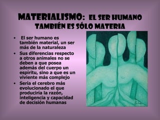 Materialismo: El ser humano
         también es sólo materia
•  El ser humano es
  también material, un ser
  más de la naturaleza
• Sus diferencias respecto
  a otros animales no se
  deben a que posea
  además del cuerpo un
  espíritu, sino a que es un
  viviente más complejo
• Sería el cerebro más
  evolucionado el que
  produciría la razón,
  inteligencia y capacidad
  de decisión humanas
 