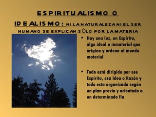 E S P IR ITU ALIS M O O
ID E ALIS M O : N I LA N ATU R ALE ZA N I E L S E R
 H U M AN O S E E X P LIC AN S ÓLO P O R LA M ATE R IA
                              • Hay una luz, un Espíritu,
                                algo ideal o inmaterial que
                                origina y ordena al mundo
                                material

                              • Todo está dirigido por ese
                                Espíritu, esa Idea o Razón y
                                todo esta organizado según
                                un plan previo y orientado a
                                un determinado fin
 