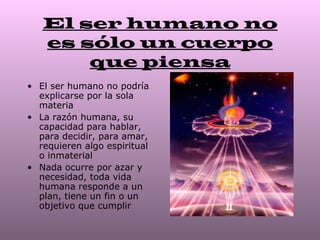 El ser humano no
   es sólo un cuerpo
       que piensa
• El ser humano no podría
  explicarse por la sola
  materia
• La razón humana, su
  capacidad para hablar,
  para decidir, para amar,
  requieren algo espiritual
  o inmaterial
• Nada ocurre por azar y
  necesidad, toda vida
  humana responde a un
  plan, tiene un fin o un
  objetivo que cumplir
 