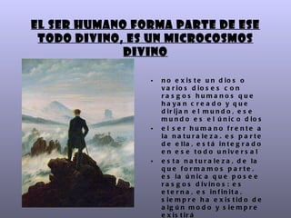 El ser humano forma parte de ese
 Todo divino, es un microcosmos
             divino

                •   n o e x is t e u n d io s o
                    v a r io s d io s e s c o n
                    ra s g os huma nos que
                    h a ya n c r e a d o y q u e
                    d ir ija n e l m u n d o , e s e
                    m u n d o e s e l ú n ic o d io s
                •   e l s e r hu m a no fre nte a
                    la n a t u r a le z a . e s p a r t e
                    d e e lla , e s t á in t e g r a d o
                    e n e s e t o d o u n iv e r s a l
                •   e s t a n a t u r a le z a , d e la
                    q u e fo rm a m o s p a rte ,
                    e s la ú n ic a q u e p o s e e
                    r a s g o s d iv in o s : e s
                    e t e r n a , e s in f in it a ,
                    s ie m p r e h a e x is t id o d e
                    a lg ú n m o d o y s ie m p r e
                    e x is t ir á
 