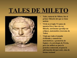 TALES DE MILETO
       •   Tales, natural de Mileto, fue el
           primer filósofo del que se tiene
           noticia
       •   Vivió en el siglo VI antes de
           nuestra Era y fue a la vez
           filósofo, astrónomo (predijo un
           eclipse), matemático (teorema de
           Tales)
       •   Viajó por todo el mundo
           civilizado y conoció las
           matemáticas y geometría de
           Egipto y la astrología de Persia,
           pero las utilizó no para la
           práctica comercial, ni para la
           adivinación del porvenir, sino de
           forma racional
 