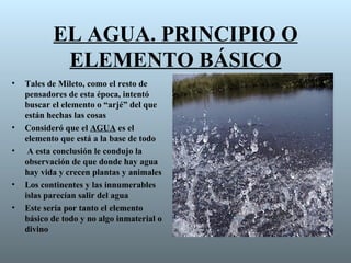 EL AGUA. PRINCIPIO O
            ELEMENTO BÁSICO
•   Tales de Mileto, como el resto de
    pensadores de esta época, intentó
    buscar el elemento o “arjé” del que
    están hechas las cosas
•   Consideró que el AGUA es el
    elemento que está a la base de todo
•    A esta conclusión le condujo la
    observación de que donde hay agua
    hay vida y crecen plantas y animales
•   Los continentes y las innumerables
    islas parecían salir del agua
•   Este sería por tanto el elemento
    básico de todo y no algo inmaterial o
    divino
 
