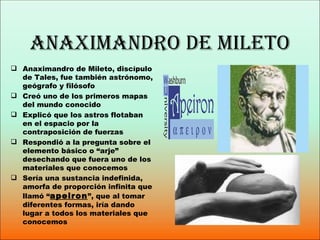 AnAximAndro de mileto
 Anaximandro de Mileto, discípulo
  de Tales, fue también astrónomo,
  geógrafo y filósofo
 Creó uno de los primeros mapas
  del mundo conocido
 Explicó que los astros flotaban
  en el espacio por la
  contraposición de fuerzas
 Respondió a la pregunta sobre el
  elemento básico o “arje”
  desechando que fuera uno de los
  materiales que conocemos
 Sería una sustancia indefinida,
  amorfa de proporción infinita que
  llamó “apeiron ”, que al tomar
  diferentes formas, iría dando
  lugar a todos los materiales que
  conocemos
 