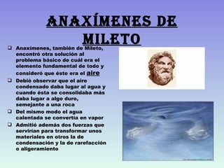 AnAxímenes de
                mileto
 Anaxímenes, también de Mileto,
  encontró otra solución al
  problema básico de cuál era el
  elemento fundamental de todo y
  consideró que éste era el aire
 Debió observar que el aire
  condensado daba lugar al agua y
  cuando ésta se consolidaba más
  daba lugar a algo duro,
  semejante a una roca
 Del mismo modo el agua
  calentada se convertía en vapor
 Admitió además dos fuerzas que
  servirían para transformar unos
  materiales en otros la de
  condensación y la de rarefacción
  o aligeramiento
 