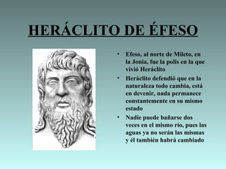 HERÁCLITO DE ÉFESO
         •   Efeso, al norte de Mileto, en
             la Jonia, fue la polis en la que
             vivió Heráclito
         •   Heráclito defendió que en la
             naturaleza todo cambia, está
             en devenir, nada permanece
             constantemente en su mismo
             estado
         •   Nadie puede bañarse dos
             veces en el mismo río, pues las
             aguas ya no serán las mismas
             y él también habrá cambiado
 