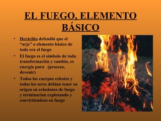 EL FUEGO, ELEMENTO
            BÁSICO
•   Heráclito defendió que el
    “arje” o elemento básico de
    todo era el fuego
•   El fuego es el símbolo de toda
    transformación y cambio, es
    energía pura (proceso,
    devenir)
•   Todos los cuerpos celestes y
    todos los seres debían tener su
    origen en eclosiones de fuego
    y terminarían explotando y
    convirtiendose en fuego
 
