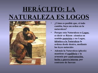 HERÁCLITO: LA
NATURALEZA ES LOGOS
         •   ¿Cómo es posible que, si todo
             cambia, haya un orden en la
             naturaleza?
         •   Porque esta Naturaleza es Logos,
             es decir es Rázon cósmica en
             sentido panteísta y ese Logos,
             idéntico a la Naturaleza la
             ordena desde dentro, mediante
             las leyes naturales
         •   Además la Naturaleza (physis)
             mantiene el equilibrio y la
             armonía por confrontación,
             lucha y guerra interna, por
             contraste de fuerzas
 