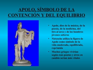 APOLO, SÍMBOLO DE LA
CONTENCIÓN Y DEL EQUILIBRIO

              •   Apolo, dios de la música, de la
                  poesía, de la medicina, del
                  tiro al arco y de los hombres
                  jóvenes solteros
              •   Nietzsche utiliza la figura de
                  Apolo como símbolo de la
                  vida moderada, equilibrada,
                  reprimida
              •   Muchos griegos vivirían
                  según esas pautas y otros en
                  cambio serían más vitales
 