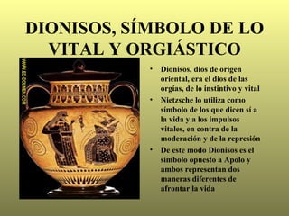 DIONISOS, SÍMBOLO DE LO
  VITAL Y ORGIÁSTICO
            •   Dionisos, dios de origen
                oriental, era el dios de las
                orgías, de lo instintivo y vital
            •   Nietzsche lo utiliza como
                símbolo de los que dicen sí a
                la vida y a los impulsos
                vitales, en contra de la
                moderación y de la represión
            •   De este modo Dionisos es el
                símbolo opuesto a Apolo y
                ambos representan dos
                maneras diferentes de
                afrontar la vida
 