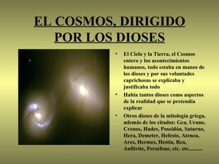 EL COSMOS, DIRIGIDO
   POR LOS DIOSES
          •   El Cielo y la Tierra, el Cosmos
              entero y los acontecimientos
              humanos, todo estaba en manos de
              los dioses y por sus voluntades
              caprichosas se explicaba y
              justificaba todo
          •   Había tantos dioses como aspectos
              de la realidad que se pretendía
              explicar
          •   Otros dioses de la mitología griega,
              además de los citados: Gea, Urano,
              Cronos, Hades, Poseidón, Saturno,
              Hera, Demeter, Hefesto, Atenea,
              Ares, Hermes, Hestia, Rea,
              Anfitrite, Perséfone, etc. etc..........
 